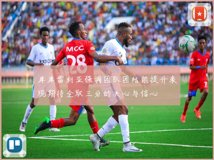库库雷利亚强调团队团结能提升表现期待全取三分的决心与信心