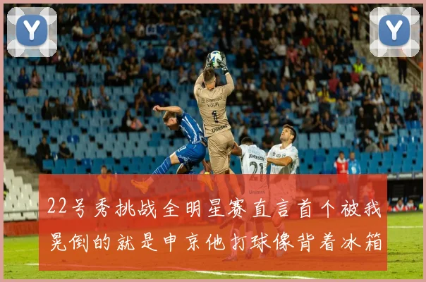 22号秀挑战全明星赛直言首个被我晃倒的就是申京他打球像背着冰箱一样笨重