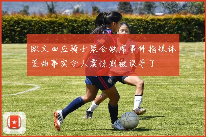 欧文回应骑士聚会缺席事件指媒体歪曲事实令人震惊别被误导了