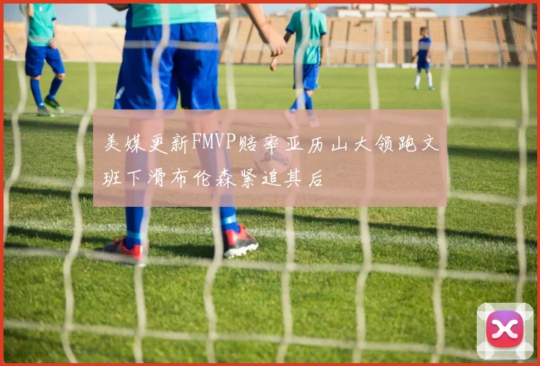 美媒更新FMVP赔率亚历山大领跑文班下滑布伦森紧追其后