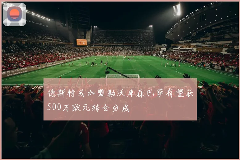 德斯特或加盟勒沃库森巴萨有望获500万欧元转会分成