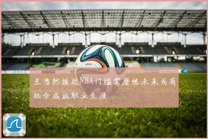 王浩然接近NBA门槛需磨练未来或有机会成就职业生涯