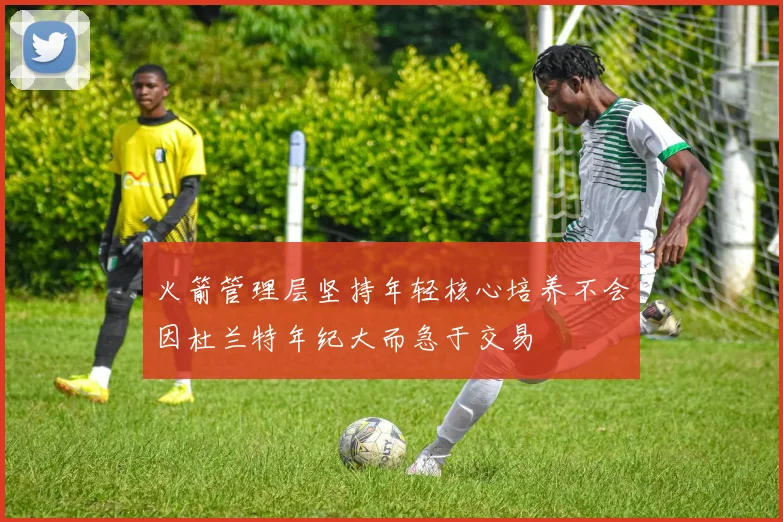 火箭管理层坚持年轻核心培养不会因杜兰特年纪大而急于交易