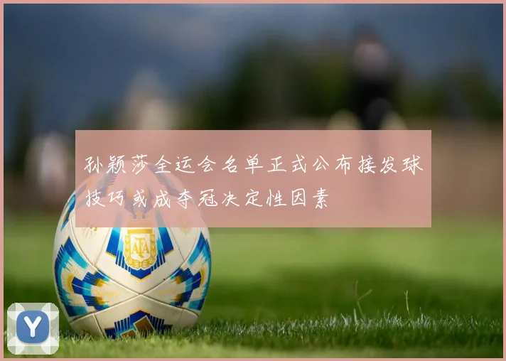 孙颖莎全运会名单正式公布接发球技巧或成夺冠决定性因素