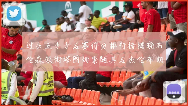 过去五季季后赛得分排行榜揭晓布伦森领衔塔图姆紧随其后杰伦布朗位列第三