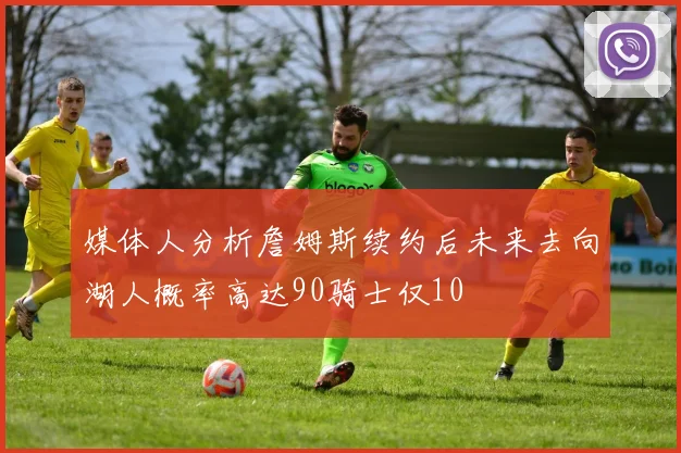 媒体人分析詹姆斯续约后未来去向湖人概率高达90骑士仅10