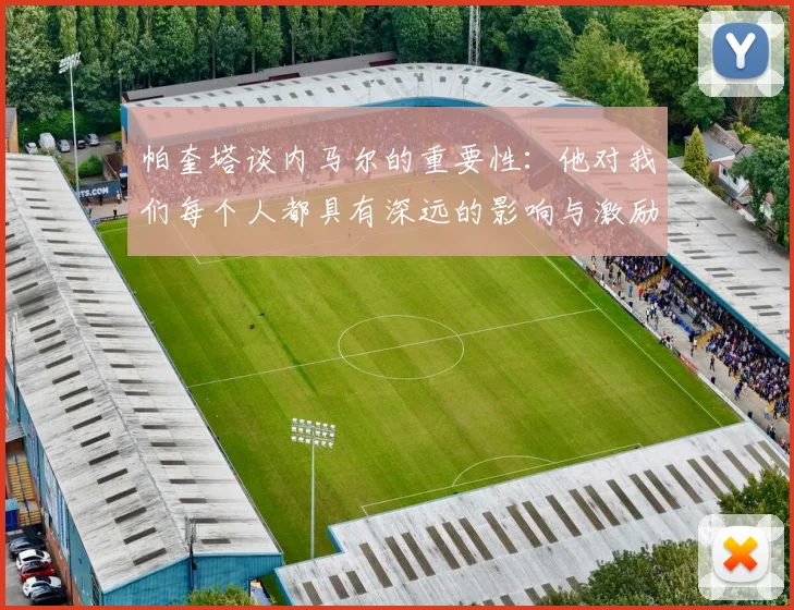 帕奎塔谈内马尔的重要性：他对我们每个人都具有深远的影响与激励