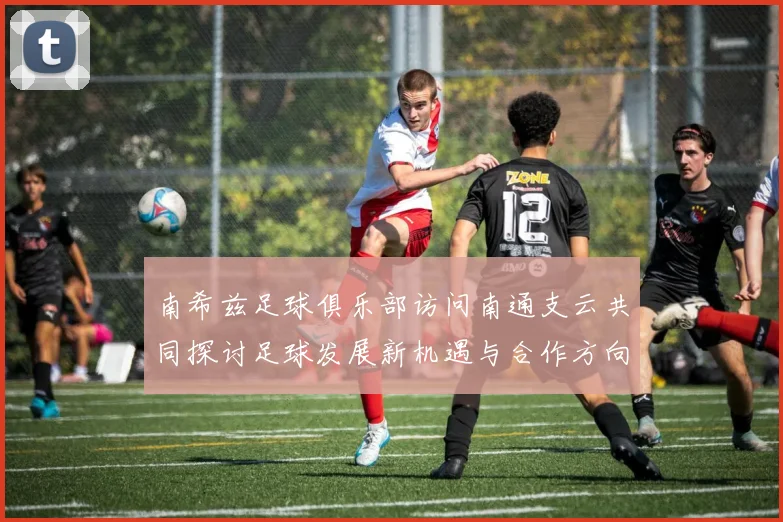 南希兹足球俱乐部访问南通支云共同探讨足球发展新机遇与合作方向