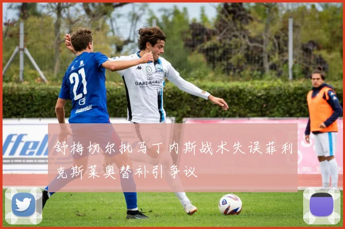 舒梅切尔批马丁内斯战术失误菲利克斯莱奥替补引争议