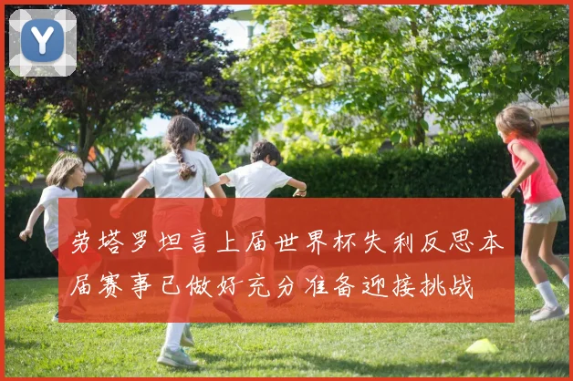劳塔罗坦言上届世界杯失利反思本届赛事已做好充分准备迎接挑战