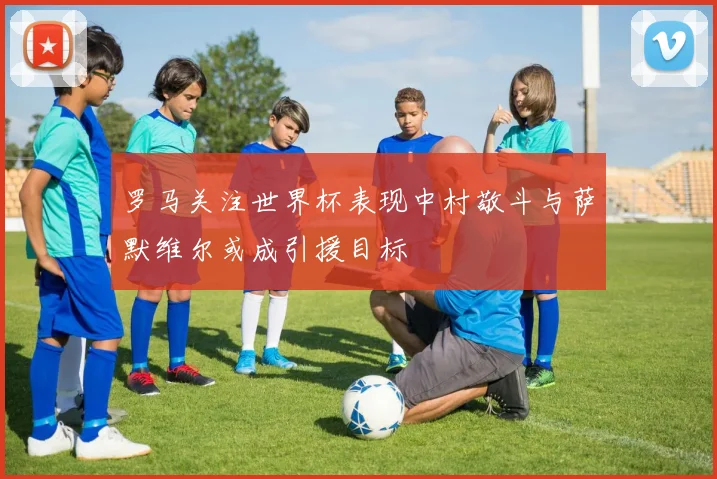 罗马关注世界杯表现中村敬斗与萨默维尔或成引援目标