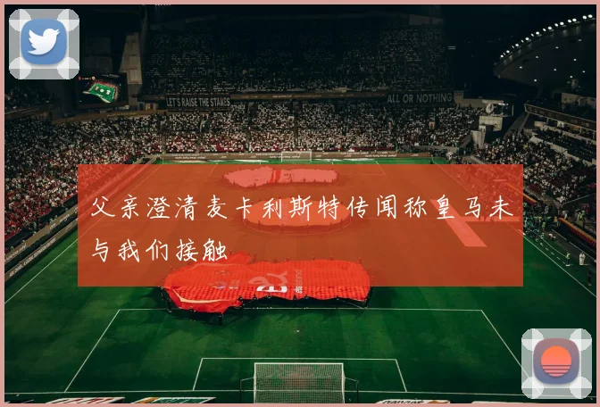 父亲澄清麦卡利斯特传闻称皇马未与我们接触
