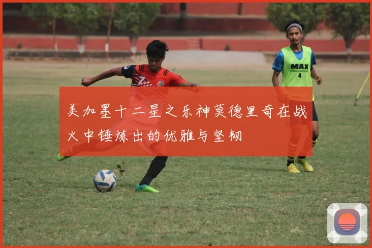 美加墨十二星之乐神莫德里奇在战火中锤炼出的优雅与坚韧