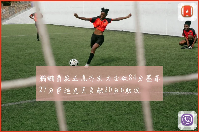 鹈鹕首发五虎齐发力合砍84分墨菲27分萨迪克贝贡献20分6助攻