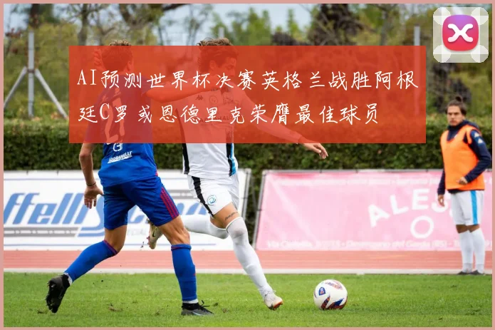 AI预测世界杯决赛英格兰战胜阿根廷C罗或恩德里克荣膺最佳球员