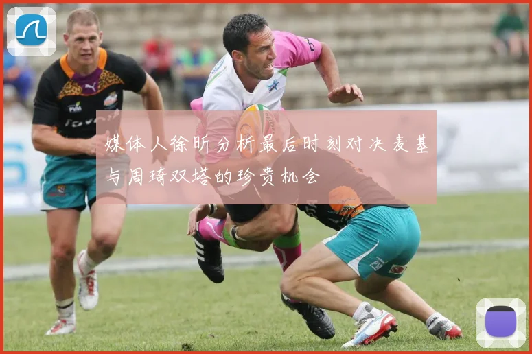 媒体人徐昕分析最后时刻对决麦基与周琦双塔的珍贵机会
