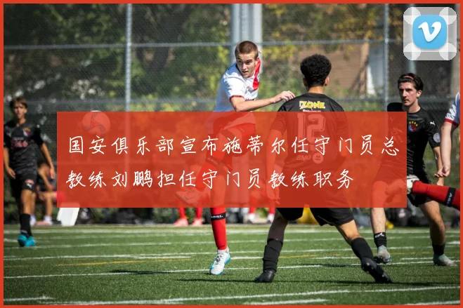 国安俱乐部宣布施蒂尔任守门员总教练刘鹏担任守门员教练职务