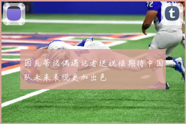 因凡蒂诺偶遇记者送祝福期待中国队未来表现更加出色