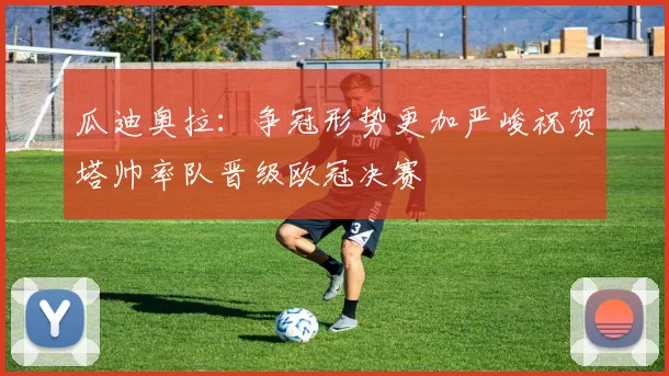 瓜迪奥拉：争冠形势更加严峻祝贺塔帅率队晋级欧冠决赛