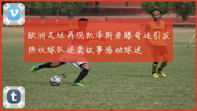 欧洲足坛再现凯泽斯劳滕奇迹引发热议球队逆袭故事感动球迷