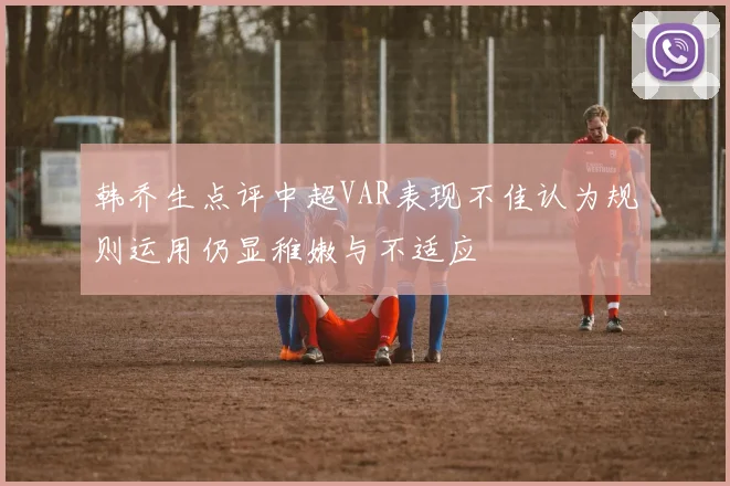韩乔生点评中超VAR表现不佳认为规则运用仍显稚嫩与不适应