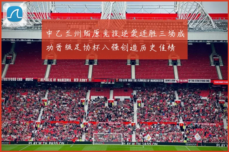 中乙兰州陇原竞技逆袭连胜三场成功晋级足协杯八强创造历史佳绩