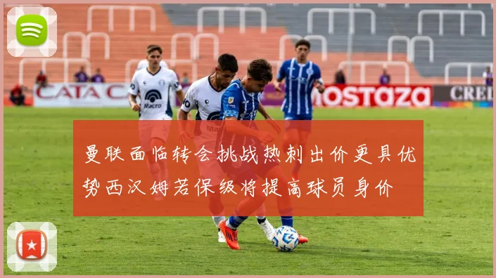 曼联面临转会挑战热刺出价更具优势西汉姆若保级将提高球员身价