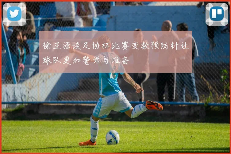 徐正源谈足协杯比赛变数预防针让球队更加警觉与准备