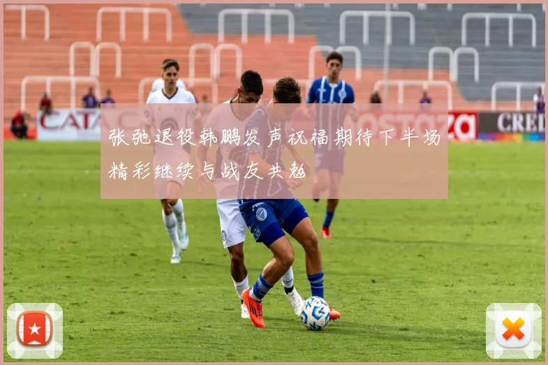 张弛退役韩鹏发声祝福期待下半场精彩继续与战友共勉